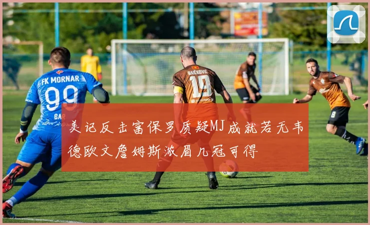 美记反击富保罗质疑MJ成就若无韦德欧文詹姆斯浓眉几冠可得